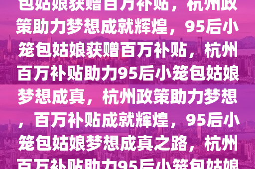 杭州政策助力梦想，95后小笼包姑娘获赠百万补贴，杭州政策助力梦想成就辉煌，95后小笼包姑娘获赠百万补贴，杭州百万补贴助力95后小笼包姑娘梦想成真，杭州政策助力梦想，百万补贴成就辉煌，95后小笼包姑娘梦想成真之路，杭州百万补贴助力95后小笼包姑娘梦想绽放