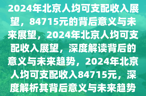 2024年北京人均可支配收入展望，84715元的背后意义与未来展望，2024年北京人均可支配收入展望，深度解读背后的意义与未来趋势，2024年北京人均可支配收入84715元，深度解析其背后意义与未来趋势