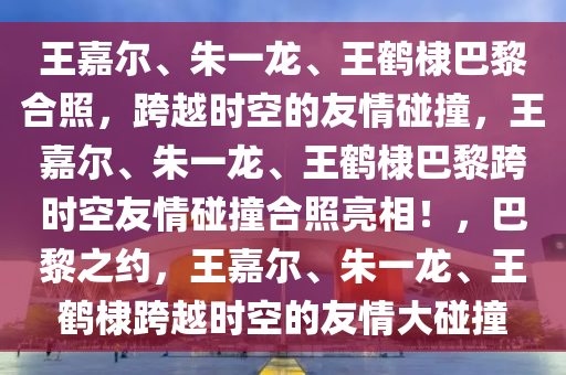 王嘉尔、朱一龙、王鹤棣巴黎合照，跨越时空的友情碰撞，王嘉尔、朱一龙、王鹤棣巴黎跨时空友情碰撞合照亮相！，巴黎之约，王嘉尔、朱一龙、王鹤棣跨越时空的友情大碰撞