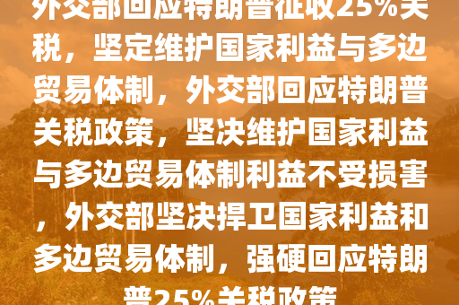 外交部回应特朗普征收25%关税，坚定维护国家利益与多边贸易体制，外交部回应特朗普关税政策，坚决维护国家利益与多边贸易体制利益不受损害，外交部坚决捍卫国家利益和多边贸易体制，强硬回应特朗普25%关税政策