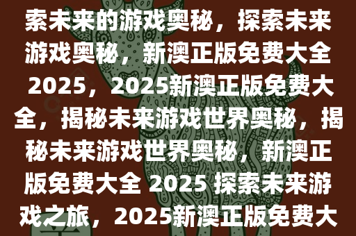 2025新澳正版免费大全——探索未来的游戏奥秘，探索未来游戏奥秘，新澳正版免费大全 2025，2025新澳正版免费大全，揭秘未来游戏世界奥秘，揭秘未来游戏世界奥秘，新澳正版免费大全 2025 探索未来游戏之旅，2025新澳正版免费大全，未来游戏奥秘大揭秘