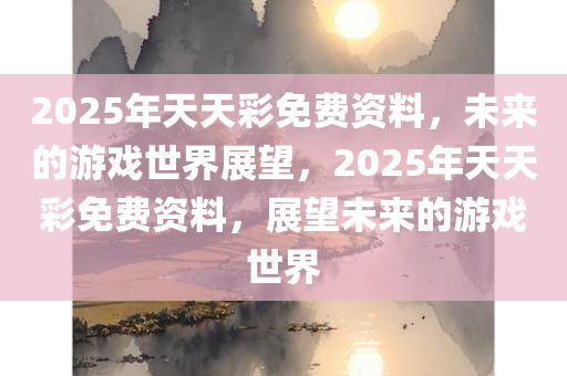 2025年天天彩免费资料，未来的游戏世界展望，2025年天天彩免费资料，展望未来的游戏世界