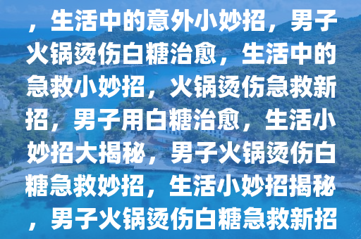 男子火锅烫伤巧妙用白糖治愈，生活中的意外小妙招，男子火锅烫伤白糖治愈，生活中的急救小妙招，火锅烫伤急救新招，男子用白糖治愈，生活小妙招大揭秘，男子火锅烫伤白糖急救妙招，生活小妙招揭秘，男子火锅烫伤白糖急救新招，生活小妙招大揭秘