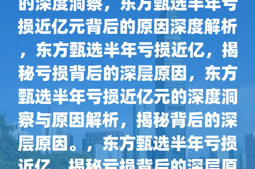 东方甄选半年亏损近亿元背后的深度洞察，东方甄选半年亏损近亿元背后的原因深度解析，东方甄选半年亏损近亿，揭秘亏损背后的深层原因，东方甄选半年亏损近亿元的深度洞察与原因解析，揭秘背后的深层原因。，东方甄选半年亏损近亿，揭秘亏损背后的深层原因深度解析