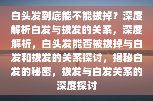 白头发到底能不能拔掉？深度解析白发与拔发的关系，深度解析，白头发能否被拔掉与白发和拔发的关系探讨，揭秘白发的秘密，拔发与白发关系的深度探讨
