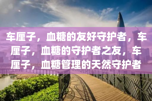 车厘子，血糖的友好守护者，车厘子，血糖的守护者之友，车厘子，血糖管理的天然守护者