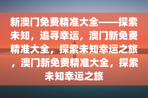 新澳门免费精准大全——探索未知，追寻幸运，澳门新免费精准大全，探索未知幸运之旅，澳门新免费精准大全，探索未知幸运之旅
