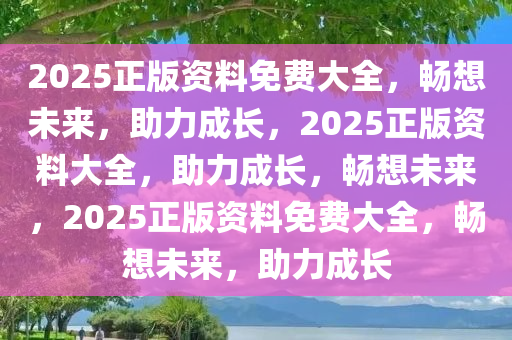 2025正版资料免费大全，畅想未来，助力成长，2025正版资料大全，助力成长，畅想未来，2025正版资料免费大全，畅想未来，助力成长