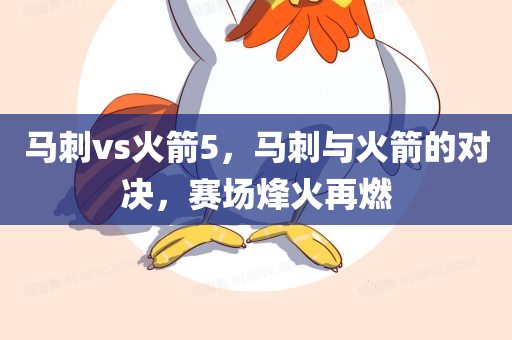 马刺vs火箭5，马刺与火箭的对决，赛场烽火再燃
