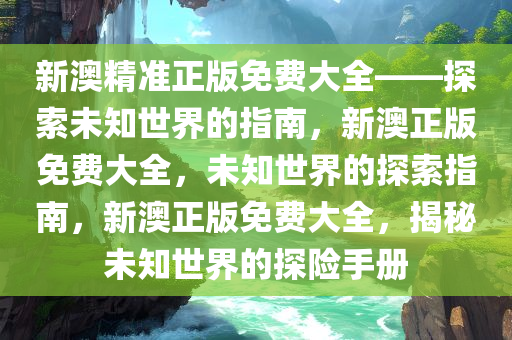 新澳精准正版免费大全——探索未知世界的指南，新澳正版免费大全，未知世界的探索指南，新澳正版免费大全，揭秘未知世界的探险手册