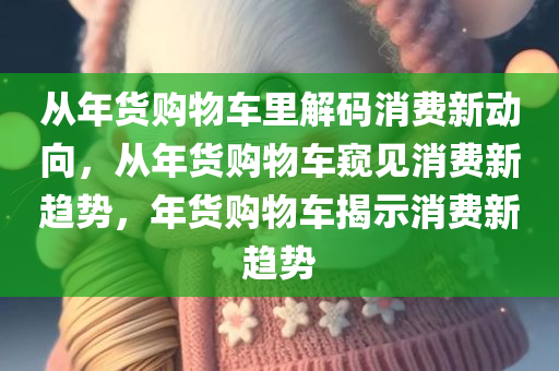 从年货购物车里解码消费新动向，从年货购物车窥见消费新趋势，年货购物车揭示消费新趋势