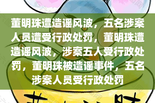 董明珠遭造谣风波，五名涉案人员遭受行政处罚，董明珠遭造谣风波，涉案五人受行政处罚，董明珠被造谣事件，五名涉案人员受行政处罚