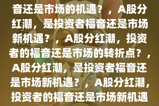 A股掀起分红潮，投资者的福音还是市场的机遇？，A股分红潮，是投资者福音还是市场新机遇？，A股分红潮，投资者的福音还是市场的转折点？，A股分红潮，是投资者福音还是市场新机遇？，A股分红潮，投资者的福音还是市场新机遇？