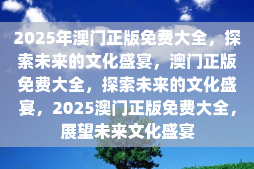 2025年澳门正版免费大全，探索未来的文化盛宴，澳门正版免费大全，探索未来的文化盛宴，2025澳门正版免费大全，展望未来文化盛宴