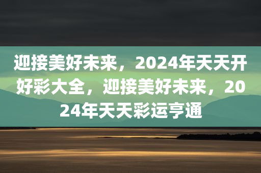 迎接美好未来，2024年天天开好彩大全，迎接美好未来，2024年天天彩运亨通