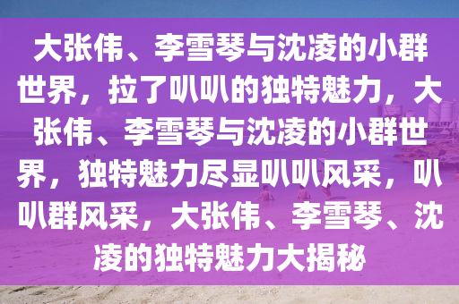 大张伟、李雪琴与沈凌的小群世界，拉了叭叭的独特魅力，大张伟、李雪琴与沈凌的小群世界，独特魅力尽显叭叭风采，叭叭群风采，大张伟、李雪琴、沈凌的独特魅力大揭秘
