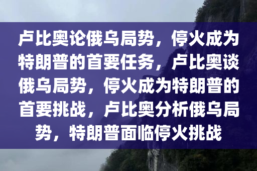 卢比奥论俄乌局势，停火成为特朗普的首要任务，卢比奥谈俄乌局势，停火成为特朗普的首要挑战，卢比奥分析俄乌局势，特朗普面临停火挑战