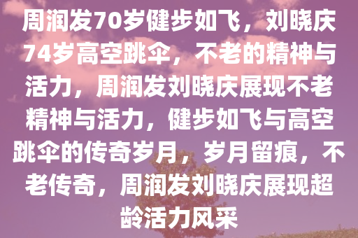 周润发70岁健步如飞，刘晓庆74岁高空跳伞，不老的精神与活力，周润发刘晓庆展现不老精神与活力，健步如飞与高空跳伞的传奇岁月，岁月留痕，不老传奇，周润发刘晓庆展现超龄活力风采