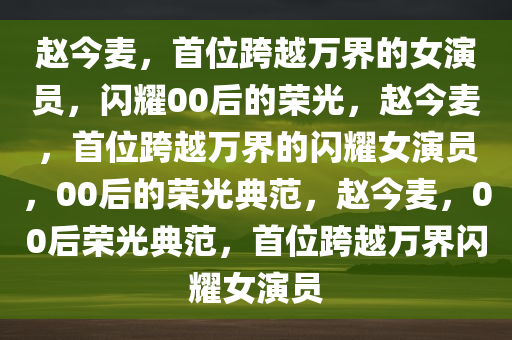 赵今麦，首位跨越万界的女演员，闪耀00后的荣光，赵今麦，首位跨越万界的闪耀女演员，00后的荣光典范，赵今麦，00后荣光典范，首位跨越万界闪耀女演员