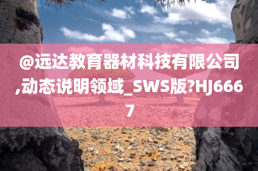 @远达教育器材科技有限公司,动态说明领域_SWS版?HJ6667
