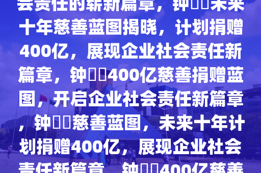 钟睒睒的未来十年慈善蓝图，透露将捐赠400亿，展现企业社会责任的崭新篇章，钟睒睒未来十年慈善蓝图揭晓，计划捐赠400亿，展现企业社会责任新篇章，钟睒睒400亿慈善捐赠蓝图，开启企业社会责任新篇章，钟睒睒慈善蓝图，未来十年计划捐赠400亿，展现企业社会责任新篇章，钟睒睒400亿慈善蓝图，开启企业社会责任新篇章