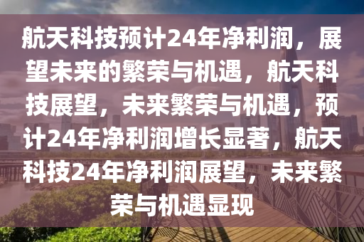 航天科技预计24年净利润，展望未来的繁荣与机遇，航天科技展望，未来繁荣与机遇，预计24年净利润增长显著，航天科技24年净利润展望，未来繁荣与机遇显现