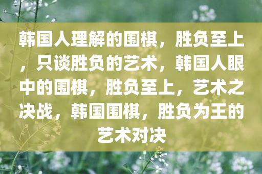 韩国人理解的围棋，胜负至上，只谈胜负的艺术，韩国人眼中的围棋，胜负至上，艺术之决战，韩国围棋，胜负为王的艺术对决