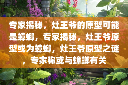 专家揭秘，灶王爷的原型可能是蟑螂，专家揭秘，灶王爷原型或为蟑螂，灶王爷原型之谜，专家称或与蟑螂有关