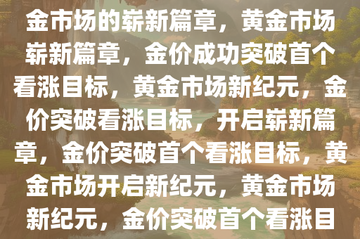 金价成功突破首个看涨目标，黄金市场的崭新篇章，黄金市场崭新篇章，金价成功突破首个看涨目标，黄金市场新纪元，金价突破看涨目标，开启崭新篇章，金价突破首个看涨目标，黄金市场开启新纪元，黄金市场新纪元，金价突破首个看涨目标，开启崭新篇章