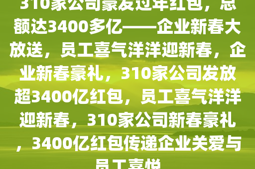 310家公司豪发过年红包，总额达3400多亿——企业新春大放送，员工喜气洋洋迎新春，企业新春豪礼，310家公司发放超3400亿红包，员工喜气洋洋迎新春，310家公司新春豪礼，3400亿红包传递企业关爱与员工喜悦