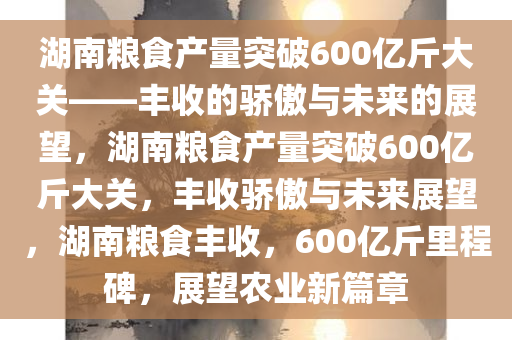 湖南粮食产量突破600亿斤大关——丰收的骄傲与未来的展望，湖南粮食产量突破600亿斤大关，丰收骄傲与未来展望，湖南粮食丰收，600亿斤里程碑，展望农业新篇章