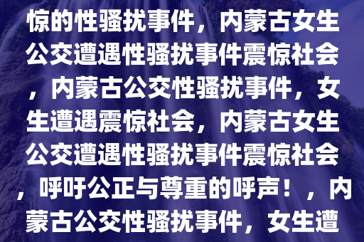 内蒙古女生公交遭遇，令人震惊的性骚扰事件，内蒙古女生公交遭遇性骚扰事件震惊社会，内蒙古公交性骚扰事件，女生遭遇震惊社会，内蒙古女生公交遭遇性骚扰事件震惊社会，呼吁公正与尊重的呼声！，内蒙古公交性骚扰事件，女生遭遇引发社会震惊与呼吁公正