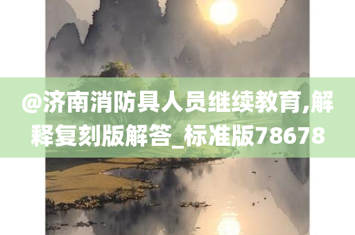 @济南消防具人员继续教育,解释复刻版解答_标准版78678