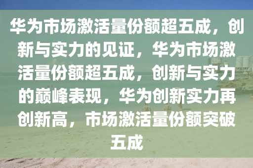 华为市场激活量份额超五成，创新与实力的见证，华为市场激活量份额超五成，创新与实力的巅峰表现，华为创新实力再创新高，市场激活量份额突破五成