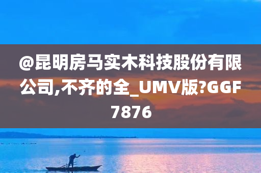 @昆明房马实木科技股份有限公司,不齐的全_UMV版?GGF7876