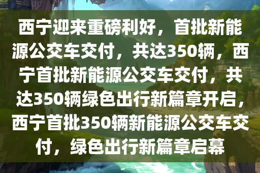 西宁迎来重磅利好，首批新能源公交车交付，共达350辆，西宁首批新能源公交车交付，共达350辆绿色出行新篇章开启，西宁首批350辆新能源公交车交付，绿色出行新篇章启幕