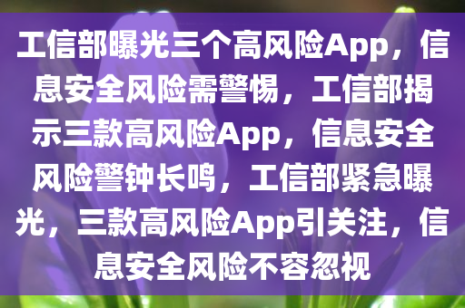 工信部曝光三个高风险App，信息安全风险需警惕，工信部揭示三款高风险App，信息安全风险警钟长鸣，工信部紧急曝光，三款高风险App引关注，信息安全风险不容忽视
