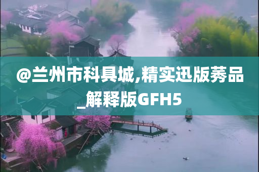 @兰州市科具城,精实迅版莠品_解释版GFH5
