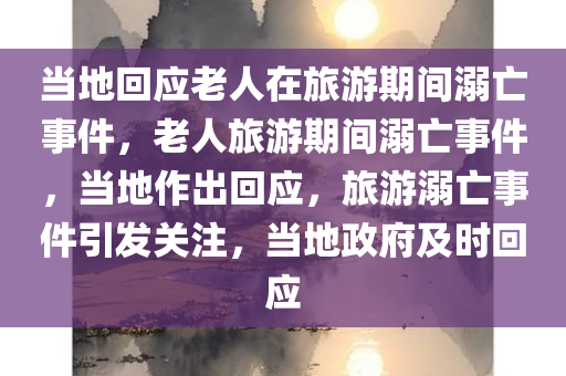 当地回应老人在旅游期间溺亡事件，老人旅游期间溺亡事件，当地作出回应，旅游溺亡事件引发关注，当地政府及时回应