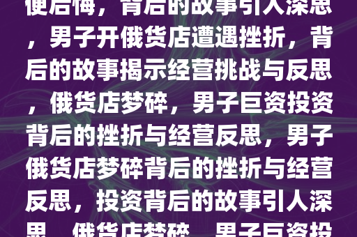 男子花巨资开俄货店，一个月便后悔，背后的故事引人深思，男子开俄货店遭遇挫折，背后的故事揭示经营挑战与反思，俄货店梦碎，男子巨资投资背后的挫折与经营反思，男子俄货店梦碎背后的挫折与经营反思，投资背后的故事引人深思，俄货店梦碎，男子巨资投资背后的挫折与经营反思