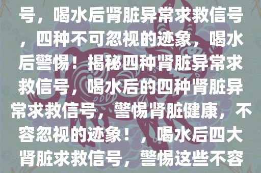喝水后的四种异常肾脏求救信号，喝水后肾脏异常求救信号，四种不可忽视的迹象，喝水后警惕！揭秘四种肾脏异常求救信号，喝水后的四种肾脏异常求救信号，警惕肾脏健康，不容忽视的迹象！，喝水后四大肾脏求救信号，警惕这些不容忽视的迹象