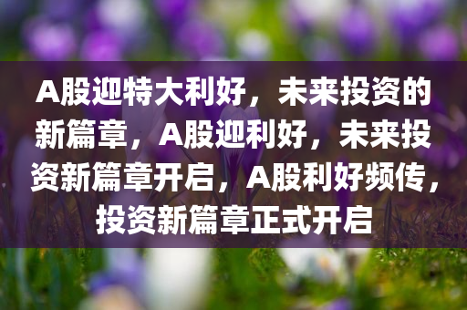 A股迎特大利好，未来投资的新篇章，A股迎利好，未来投资新篇章开启，A股利好频传，投资新篇章正式开启