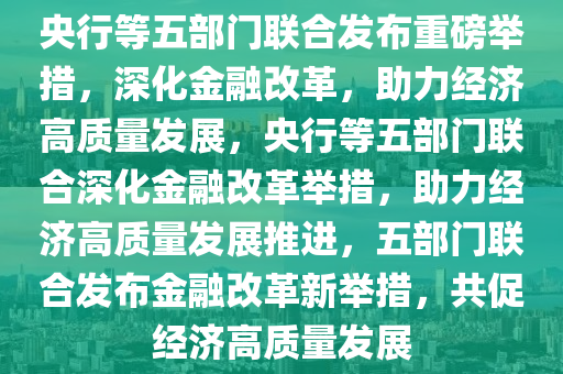 央行等五部门联合发布重磅举措，深化金融改革，助力经济高质量发展，央行等五部门联合深化金融改革举措，助力经济高质量发展推进，五部门联合发布金融改革新举措，共促经济高质量发展