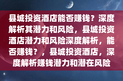 县城投资酒店能否赚钱？深度解析其潜力和风险，县城投资酒店潜力和风险深度解析，能否赚钱？，县城投资酒店，深度解析赚钱潜力和潜在风险