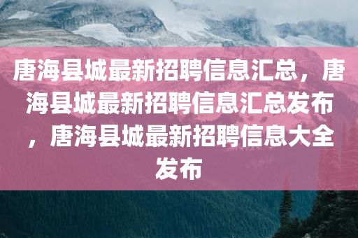 唐海县城最新招聘信息汇总，唐海县城最新招聘信息汇总发布，唐海县城最新招聘信息大全发布