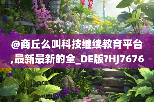 @商丘么叫科技继续教育平台,最新最新的全_DE版?HJ7676今晚必出三肖2025_2025新澳门精准免费提供·精确判断