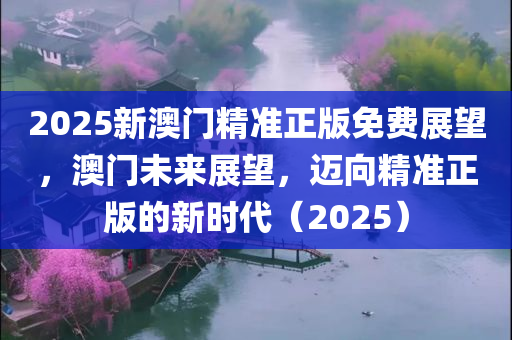 2025新澳门精准正版免费展望，澳门未来展望，迈向精准正版的新时代（2025）