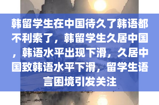 韩留学生在中国待久了韩语都不利索了，韩留学生久居中国，韩语水平出现下滑，久居中国致韩语水平下滑，留学生语言困境引发关注