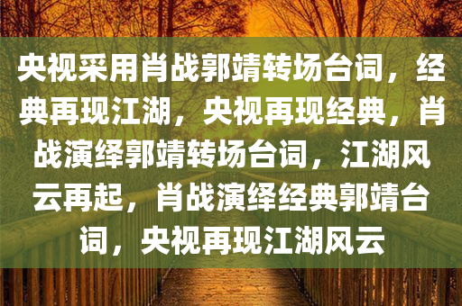 央视采用肖战郭靖转场台词，经典再现江湖，央视再现经典，肖战演绎郭靖转场台词，江湖风云再起，肖战演绎经典郭靖台词，央视再现江湖风云