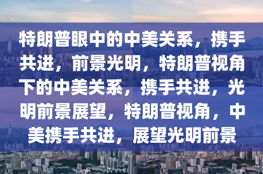 特朗普眼中的中美关系，携手共进，前景光明，特朗普视角下的中美关系，携手共进，光明前景展望，特朗普视角，中美携手共进，展望光明前景
